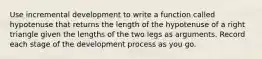 Use incremental development to write a function called hypotenuse that returns the length of the hypotenuse of a right triangle given the lengths of the two legs as arguments. Record each stage of the development process as you go.