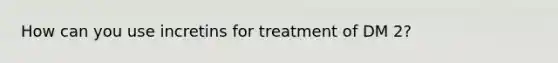 How can you use incretins for treatment of DM 2?