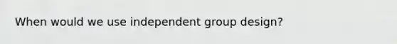 When would we use independent group design?