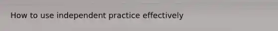 How to use independent practice effectively