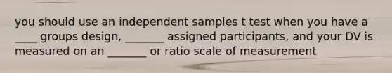 you should use an independent samples t test when you have a ____ groups design, _______ assigned participants, and your DV is measured on an _______ or ratio scale of measurement