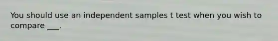 You should use an independent samples t test when you wish to compare ___.