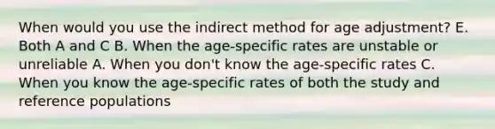 When would you use the indirect method for age adjustment? E. Both A and C B. When the age-specific rates are unstable or unreliable A. When you don't know the age-specific rates C. When you know the age-specific rates of both the study and reference populations