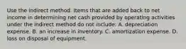 Use the indirect method. Items that are added back to net income in determining net cash provided by operating activities under the indirect method do not include: A. depreciation expense. B. an increase in inventory. C. amortization expense. D. loss on disposal of equipment.