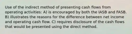 Use of the indirect method of presenting cash flows from operating activities: A) is encouraged by both the IASB and FASB. B) illustrates the reasons for the difference between net income and operating cash flow. C) requires disclosure of the cash flows that would be presented using the direct method.