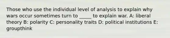 Those who use the individual level of analysis to explain why wars occur sometimes turn to _____ to explain war. A: liberal theory B: polarity C: personality traits D: political institutions E: groupthink