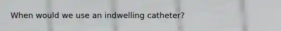 When would we use an indwelling catheter?