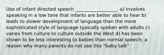 Use of infant directed speech __________________. a) involves speaking in a low tone that infants are better able to hear b) leads to slower development of language than the more sophisticated style of language typically spoken with adults c) varies from culture to culture outside the West d) has been shown to be less interesting to babies than normal speech; a reason why many parents do not use this "baby talk"