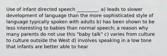 Use of infant directed speech _________. a) leads to slower development of language than the more sophisticated style of language typically spoken with adults b) has been shown to be less interesting to babies than normal speech; a reason why many parents do not use this "baby talk" c) varies from culture to culture outside the West d) involves speaking in a low tone that infants are better able to hear