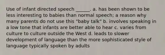 Use of infant directed speech ______. a. has been shown to be less interesting to babies than normal speech; a reason why many parents do not use this "baby talk" b. involves speaking in a low tone that infants are better able to hear c. varies from culture to culture outside the West d. leads to slower development of language than the more sophisticated style of language typically spoken by adults