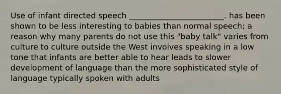 Use of infant directed speech ________________________. has been shown to be less interesting to babies than normal speech; a reason why many parents do not use this "baby talk" varies from culture to culture outside the West involves speaking in a low tone that infants are better able to hear leads to slower development of language than the more sophisticated style of language typically spoken with adults