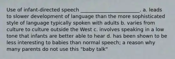 Use of infant-directed speech ________________________. a. leads to slower development of language than the more sophisticated style of language typically spoken with adults b. varies from culture to culture outside the West c. involves speaking in a low tone that infants are better able to hear d. has been shown to be less interesting to babies than normal speech; a reason why many parents do not use this "baby talk"