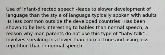 Use of infant-directed speech -leads to slower development of language than the style of language typically spoken with adults -Is less common outside the developed countries -Has been shown to be less interesting to babies than normal speech; a reason why man parents do not use this type of "baby talk" -Involves speaking in a lower than normal tone and using less repetition than in normal speech.