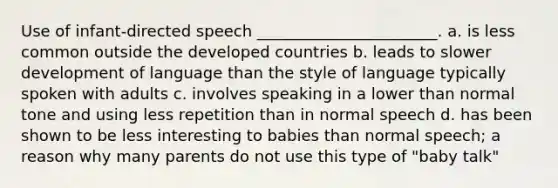 Use of infant-directed speech _______________________. a. is less common outside the developed countries b. leads to slower development of language than the style of language typically spoken with adults c. involves speaking in a lower than normal tone and using less repetition than in normal speech d. has been shown to be less interesting to babies than normal speech; a reason why many parents do not use this type of "baby talk"