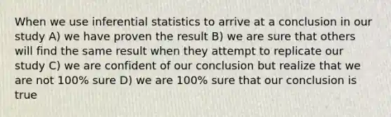 When we use inferential statistics to arrive at a conclusion in our study A) we have proven the result B) we are sure that others will find the same result when they attempt to replicate our study C) we are confident of our conclusion but realize that we are not 100% sure D) we are 100% sure that our conclusion is true