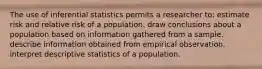 The use of inferential statistics permits a researcher to: estimate risk and relative risk of a population. draw conclusions about a population based on information gathered from a sample. describe information obtained from empirical observation. interpret descriptive statistics of a population.