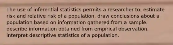 The use of inferential statistics permits a researcher to: estimate risk and relative risk of a population. draw conclusions about a population based on information gathered from a sample. describe information obtained from empirical observation. interpret descriptive statistics of a population.