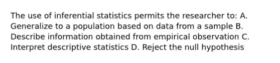 The use of inferential statistics permits the researcher to: A. Generalize to a population based on data from a sample B. Describe information obtained from empirical observation C. Interpret descriptive statistics D. Reject the null hypothesis