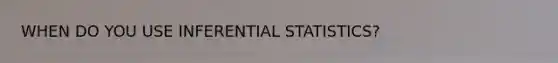 WHEN DO YOU USE INFERENTIAL STATISTICS?