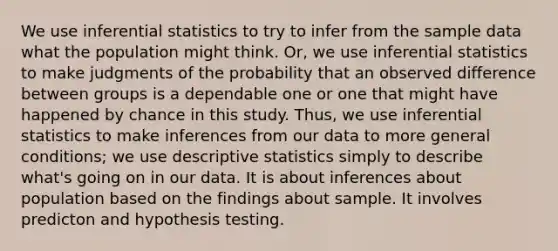 We use <a href='https://www.questionai.com/knowledge/k2VaKZmkPW-inferential-statistics' class='anchor-knowledge'>inferential statistics</a> to try to infer from the sample data what the population might think. Or, we use inferential statistics to make judgments of the probability that an observed difference between groups is a dependable one or one that might have happened by chance in this study. Thus, we use inferential statistics to make inferences from our data to more general conditions; we use <a href='https://www.questionai.com/knowledge/kRTZ1WGkcp-descriptive-statistics' class='anchor-knowledge'>descriptive statistics</a> simply to describe what's going on in our data. It is about inferences about population based on the findings about sample. It involves predicton and hypothesis testing.