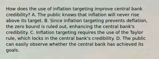 How does the use of inflation targeting improve central bank​ credibility? A. The public knows that inflation will never rise above its target. B. Since inflation targeting prevents​ deflation, the zero bound is ruled​ out, enhancing the central​ bank's credibility. C. Inflation targeting requires the use of the Taylor​ rule, which locks in the central​ bank's credibility. D. The public can easily observe whether the central bank has achieved its goals.