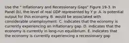 Use the " Inflationary and Recessionary Gaps" Figure 19-3. In Panel (b), the level of real GDP represented by Y p: A. is potential output for this economy. B. would be associated with considerable unemployment. C. indicates that the economy is currently experiencing an inflationary gap. D. indicates that the economy is currently in long-run equilibrium. E. indicates that the economy is currently experiencing a recessionary gap