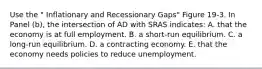 Use the " Inflationary and Recessionary Gaps" Figure 19-3. In Panel (b), the intersection of AD with SRAS indicates: A. that the economy is at full employment. B. a short-run equilibrium. C. a long-run equilibrium. D. a contracting economy. E. that the economy needs policies to reduce unemployment.