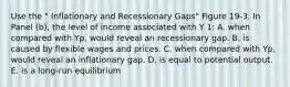 Use the " Inflationary and Recessionary Gaps" Figure 19-3. In Panel (b), the level of income associated with Y 1: A. when compared with Yp, would reveal an recessionary gap. B. is caused by flexible wages and prices. C. when compared with Yp, would reveal an inflationary gap. D. is equal to potential output. E. is a long-run equilibrium