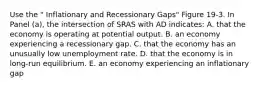 Use the " Inflationary and Recessionary Gaps" Figure 19-3. In Panel (a), the intersection of SRAS with AD indicates: A. that the economy is operating at potential output. B. an economy experiencing a recessionary gap. C. that the economy has an unusually low unemployment rate. D. that the economy is in long-run equilibrium. E. an economy experiencing an inflationary gap