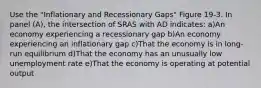 Use the "Inflationary and Recessionary Gaps" Figure 19-3. In panel (A), the intersection of SRAS with AD indicates: a)An economy experiencing a recessionary gap b)An economy experiencing an inflationary gap c)That the economy is in long-run equilibrium d)That the economy has an unusually low unemployment rate e)That the economy is operating at potential output