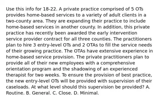 Use this info for 18-22. A private practice comprised of 5 OTs provides home-based services to a variety of adult clients in a two-county area. They are expanding their practice to include home-based services in another county. In addition, this private practice has recently been awarded the early intervention service provider contract for all three counties. The practitioners plan to hire 3 entry-level OTs and 2 OTAs to fill the service needs of their growing practice. The OTAs have extensive experience in home-based service provision. The private practitioners plan to provide all of their new employees with a comprehensive orientation program and the shadowing of an experienced therapist for two weeks. To ensure the provision of best practice, the new entry-level OTs will be provided with supervision of their caseloads. At what level should this supervision be provided? A. Routine. B. General. C. Close. D. Minimal.