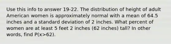 Use this info to answer 19-22. The distribution of height of adult American women is approximately normal with a mean of 64.5 inches and a standard deviation of 2 inches. What percent of women are at least 5 feet 2 inches (62 inches) tall? In other words, find P(x>62).