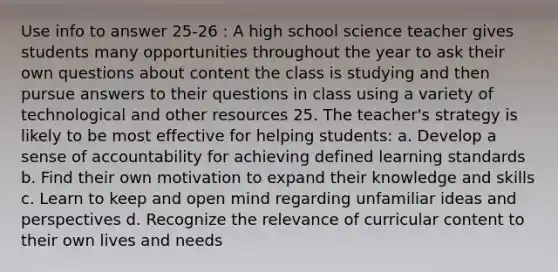 Use info to answer 25-26 : A high school science teacher gives students many opportunities throughout the year to ask their own questions about content the class is studying and then pursue answers to their questions in class using a variety of technological and other resources 25. The teacher's strategy is likely to be most effective for helping students: a. Develop a sense of accountability for achieving defined learning standards b. Find their own motivation to expand their knowledge and skills c. Learn to keep and open mind regarding unfamiliar ideas and perspectives d. Recognize the relevance of curricular content to their own lives and needs