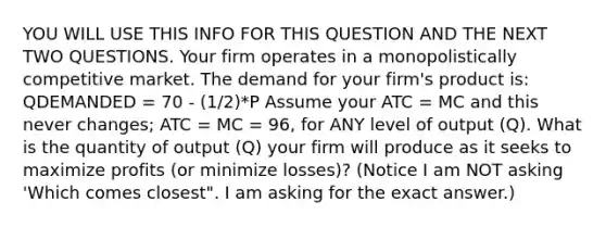 YOU WILL USE THIS INFO FOR THIS QUESTION AND THE NEXT TWO QUESTIONS. Your firm operates in a monopolistically competitive market. The demand for your firm's product is: QDEMANDED = 70 - (1/2)*P Assume your ATC = MC and this never changes; ATC = MC = 96, for ANY level of output (Q). What is the quantity of output (Q) your firm will produce as it seeks to maximize profits (or minimize losses)? (Notice I am NOT asking 'Which comes closest". I am asking for the exact answer.)