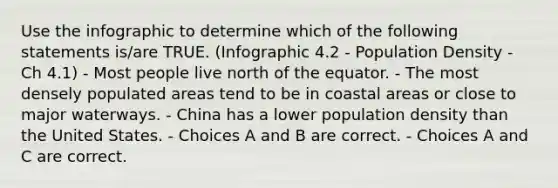 Use the infographic to determine which of the following statements is/are TRUE. (Infographic 4.2 - Population Density - Ch 4.1) - Most people live north of the equator. - The most densely populated areas tend to be in coastal areas or close to major waterways. - China has a lower population density than the United States. - Choices A and B are correct. - Choices A and C are correct.