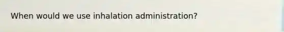 When would we use inhalation administration?