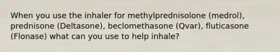 When you use the inhaler for methylprednisolone (medrol), prednisone (Deltasone), beclomethasone (Qvar), fluticasone (Flonase) what can you use to help inhale?