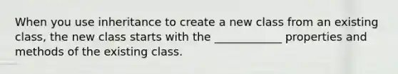 When you use inheritance to create a new class from an existing class, the new class starts with the ____________ properties and methods of the existing class.