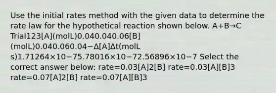 Use the initial rates method with the given data to determine the rate law for the hypothetical reaction shown below. A+B→C Trial123[A](molL)0.040.040.06[B](molL)0.040.060.04−Δ[A]Δt(molL s)1.71264×10−75.78016×10−72.56896×10−7 Select the correct answer below: rate=0.03[A]2[B] rate=0.03[A][B]3 rate=0.07[A]2[B] rate=0.07[A][B]3