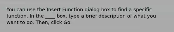 You can use the Insert Function dialog box to find a specific function. In the ____ box, type a brief description of what you want to do. Then, click Go.