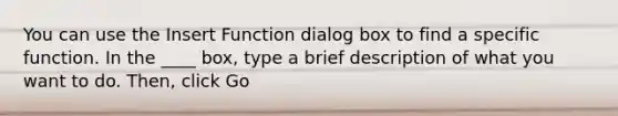 You can use the Insert Function dialog box to find a specific function. In the ____ box, type a brief description of what you want to do. Then, click Go