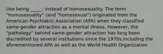 Use being _____- instead of homosexuality. The term "homosexuality" (and "homosexual") originated from the American Psychiatric Association (APA) when they classified same-gender attraction as a mental illness. However, the "pathology" behind same-gender attraction has long been discredited by several institutions since the 1970s,including the aforementioned APA as well as the World Health Organization