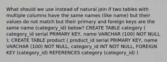 What should we use instead of natural join if two tables with multiple columns have the same names (like name) but their values do not match but their primary and foreign keys are the same name (category_id) below? CREATE TABLE category ( category_id serial PRIMARY KEY, name VARCHAR (100) NOT NULL ); CREATE TABLE product ( product_id serial PRIMARY KEY, name VARCHAR (100) NOT NULL, category_id INT NOT NULL, FOREIGN KEY (category_id) REFERENCES category (category_id) )