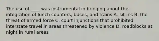 The use of ____ was instrumental in bringing about the integration of lunch counters, buses, and trains A. sit-ins B. the threat of armed force C. court injunctions that prohibited interstate travel in areas threatened by violence D. roadblocks at night in rural areas