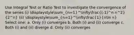 Use Integral Test or Ratio Test to investigate the convergence of the series (i) displaystylesum_(n=1)^infty((-1)^n n^2)/(2^n) (ii) displaystylesum_(n=1)^infty(1)/(nln n) Select one: a. Only (i) converges b. Both (i) and (ii) converge c. Both (i) and (ii) diverge d. Only (ii) converges