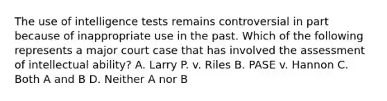 The use of intelligence tests remains controversial in part because of inappropriate use in the past. Which of the following represents a major court case that has involved the assessment of intellectual ability? A. Larry P. v. Riles B. PASE v. Hannon C. Both A and B D. Neither A nor B