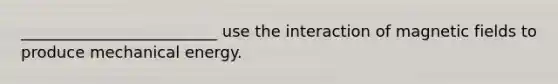 _________________________ use the interaction of <a href='https://www.questionai.com/knowledge/kqorUT4tK2-magnetic-fields' class='anchor-knowledge'>magnetic fields</a> to produce mechanical energy.