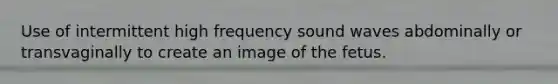 Use of intermittent high frequency sound waves abdominally or transvaginally to create an image of the fetus.