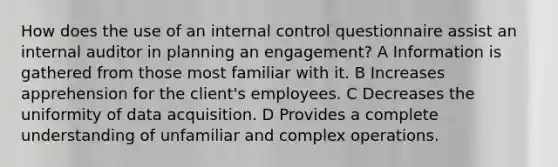 How does the use of an internal control questionnaire assist an internal auditor in planning an engagement? A Information is gathered from those most familiar with it. B Increases apprehension for the client's employees. C Decreases the uniformity of data acquisition. D Provides a complete understanding of unfamiliar and complex operations.