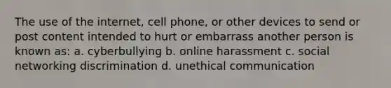 The use of the internet, cell phone, or other devices to send or post content intended to hurt or embarrass another person is known as: a. cyberbullying b. online harassment c. social networking discrimination d. unethical communication